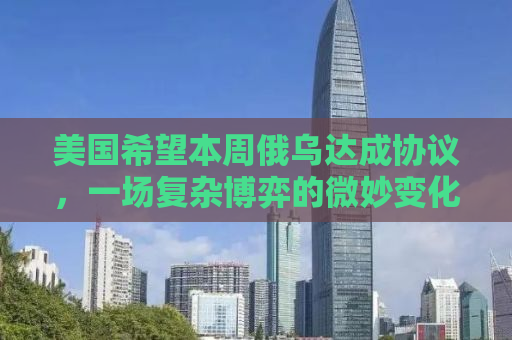美国希望本周俄乌达成协议，一场复杂博弈的微妙变化