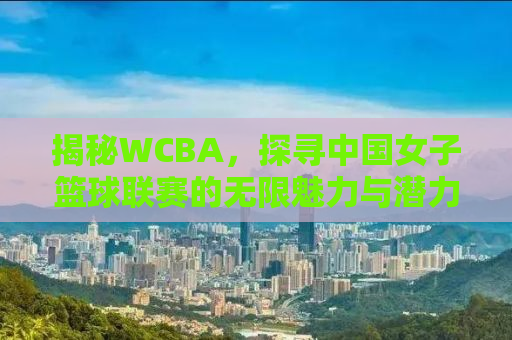 揭秘WCBA，探寻中国女子篮球联赛的无限魅力与潜力