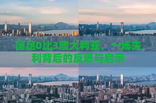 国足0比3澳大利亚，一场失利背后的反思与启示