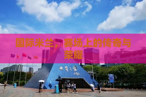 国际米兰，赛场上的传奇与荣耀