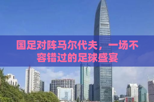 国足对阵马尔代夫，一场不容错过的足球盛宴