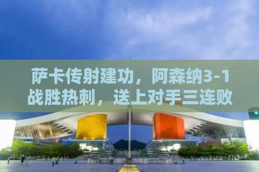 萨卡传射建功，阿森纳3-1战胜热刺，送上对手三连败的佳绩