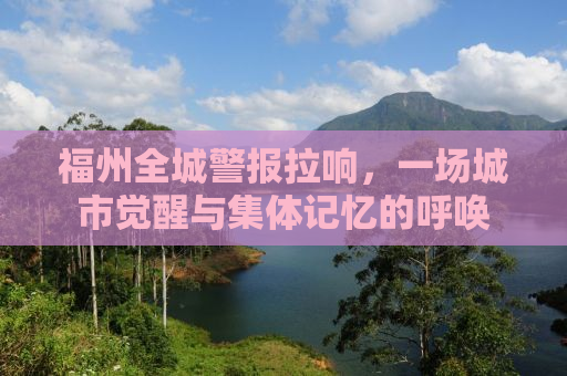 福州全城警报拉响，一场城市觉醒与集体记忆的呼唤