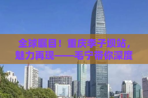 全球瞩目！重庆李子坝站，魅力再现——毛宁带你深度探访城市奇迹