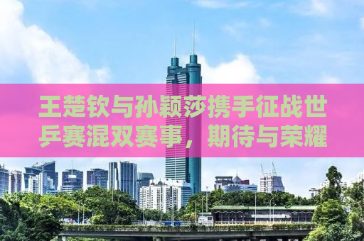 王楚钦与孙颖莎携手征战世乒赛混双赛事，期待与荣耀的碰撞