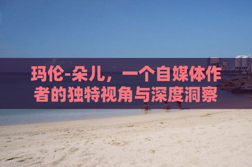 玛伦-朵儿，一个自媒体作者的独特视角与深度洞察