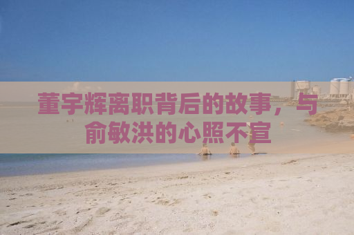 董宇辉离职背后的故事，与俞敏洪的心照不宣