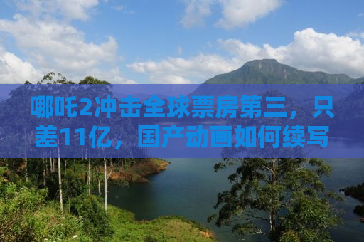 哪吒2冲击全球票房第三，只差11亿，国产动画如何续写辉煌？
