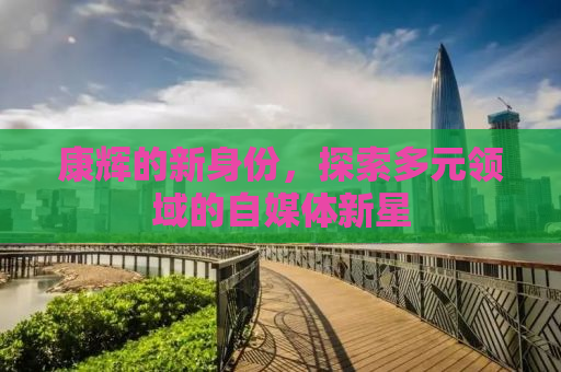 康辉的新身份，探索多元领域的自媒体新星