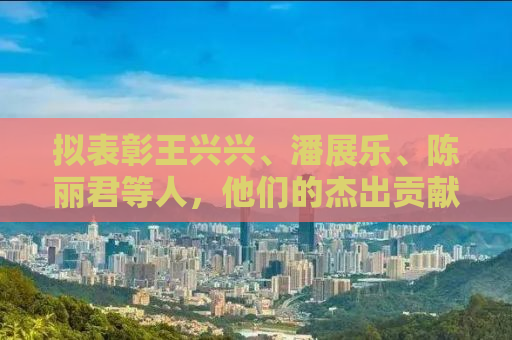 拟表彰王兴兴、潘展乐、陈丽君等人，他们的杰出贡献与社会影响力