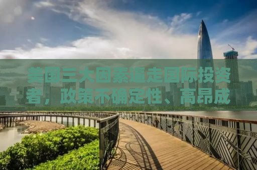 美国三大因素逼走国际投资者，政策不确定性、高昂成本及投资环境变迁