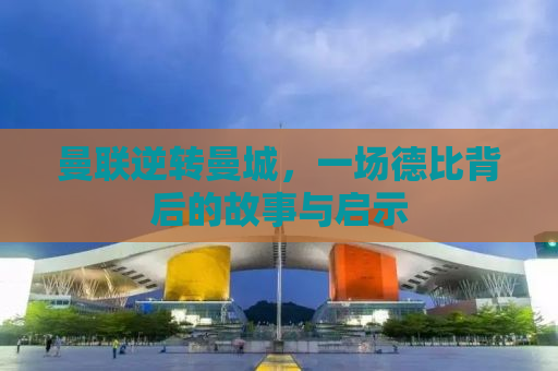 曼联逆转曼城，一场德比背后的故事与启示