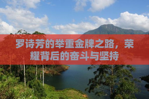 罗诗芳的举重金牌之路，荣耀背后的奋斗与坚持