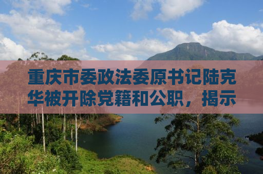 重庆市委政法委原书记陆克华被开除党籍和公职，揭示腐败背后的故事