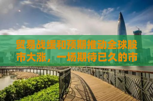 贸易战缓和预期推动全球股市大涨，一场期待已久的市场狂欢