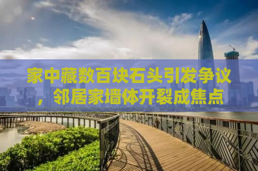 家中藏数百块石头引发争议，邻居家墙体开裂成焦点