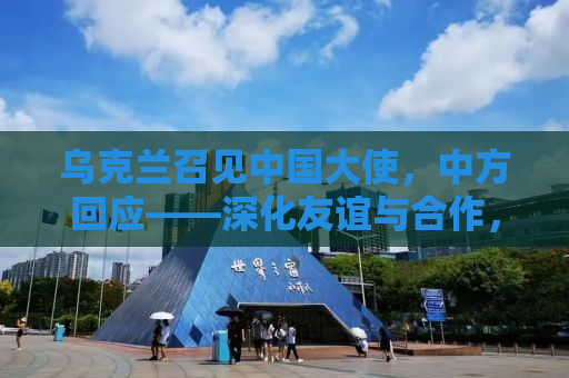 乌克兰召见中国大使，中方回应——深化友谊与合作，共同应对挑战