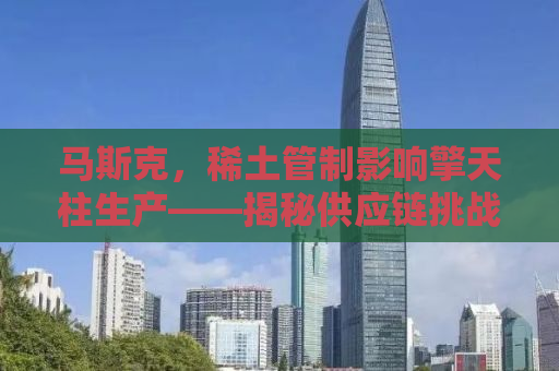 马斯克，稀土管制影响擎天柱生产——揭秘供应链挑战与创新应对策略