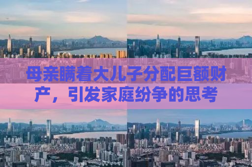 母亲瞒着大儿子分配巨额财产，引发家庭纷争的思考