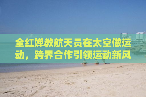 全红婵教航天员在太空做运动，跨界合作引领运动新风尚