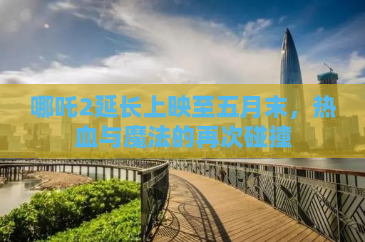哪吒2延长上映至五月末，热血与魔法的再次碰撞
