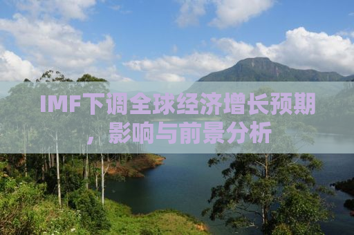 IMF下调全球经济增长预期，影响与前景分析
