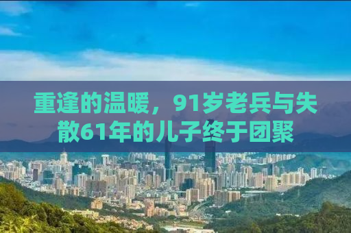 重逢的温暖，91岁老兵与失散61年的儿子终于团聚