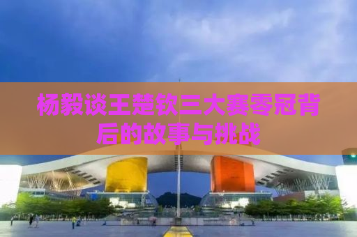 杨毅谈王楚钦三大赛零冠背后的故事与挑战