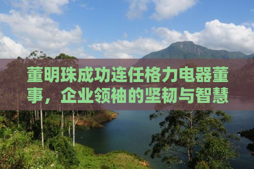 董明珠成功连任格力电器董事，企业领袖的坚韧与智慧