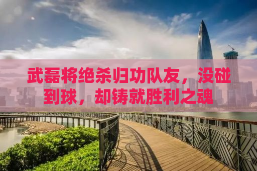 武磊将绝杀归功队友，没碰到球，却铸就胜利之魂