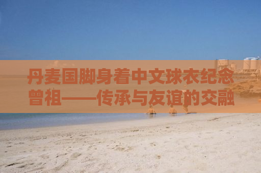 丹麦国脚身着中文球衣纪念曾祖——传承与友谊的交融