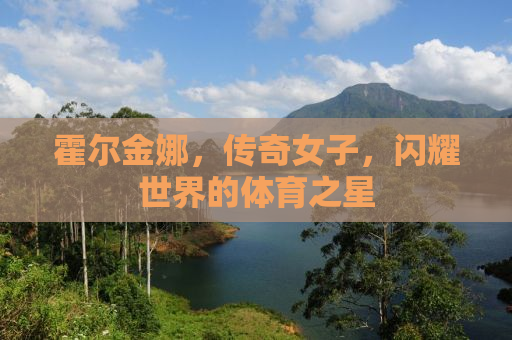 霍尔金娜，传奇女子，闪耀世界的体育之星