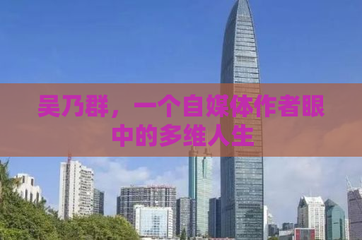 吴乃群，一个自媒体作者眼中的多维人生