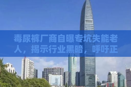 毒尿裤厂商自曝专坑失能老人，揭示行业黑暗，呼吁正义行动