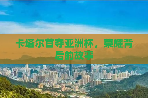 卡塔尔首夺亚洲杯，荣耀背后的故事