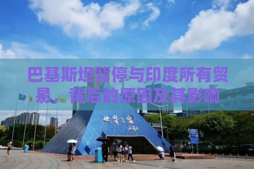 巴基斯坦暂停与印度所有贸易，背后的原因及其影响