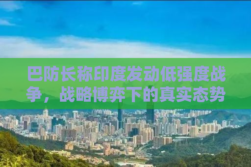 巴防长称印度发动低强度战争，战略博弈下的真实态势分析