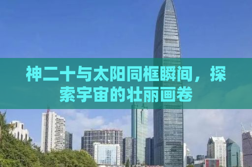 神二十与太阳同框瞬间，探索宇宙的壮丽画卷