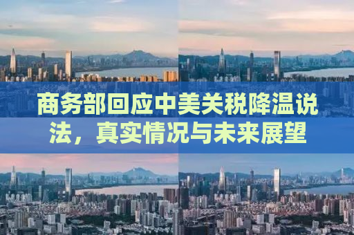 商务部回应中美关税降温说法，真实情况与未来展望