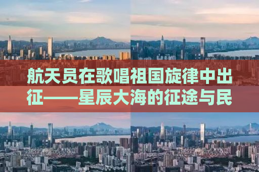 航天员在歌唱祖国旋律中出征——星辰大海的征途与民族荣耀的承载