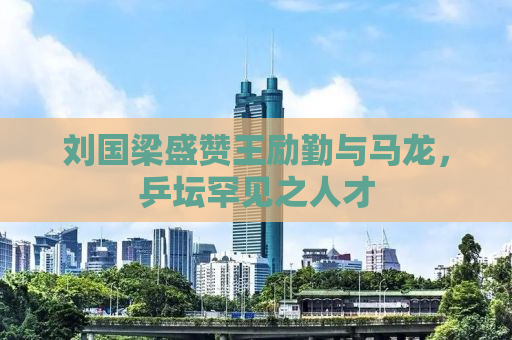 刘国梁盛赞王励勤与马龙，乒坛罕见之人才