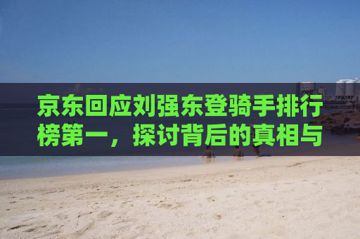 京东回应刘强东登骑手排行榜第一，探讨背后的真相与启示