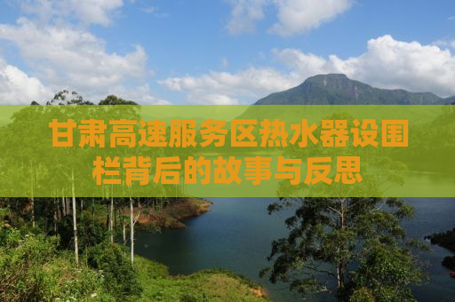 甘肃高速服务区热水器设围栏背后的故事与反思