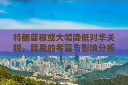 特朗普称或大幅降低对华关税，背后的考量与影响分析