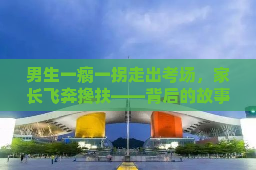 男生一瘸一拐走出考场，家长飞奔搀扶——背后的故事引人深思