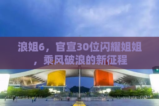 浪姐6，官宣30位闪耀姐姐，乘风破浪的新征程