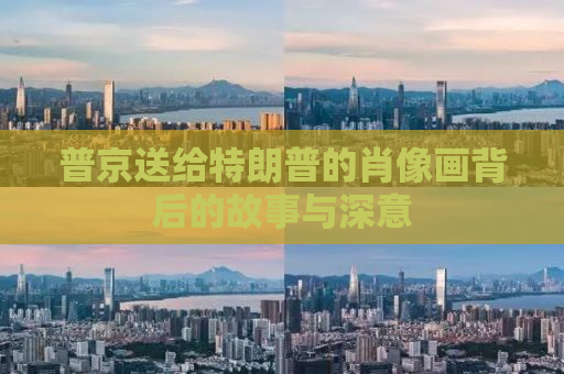 普京送给特朗普的肖像画背后的故事与深意