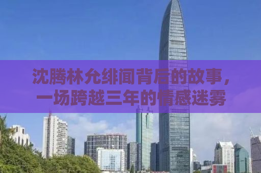 沈腾林允绯闻背后的故事，一场跨越三年的情感迷雾