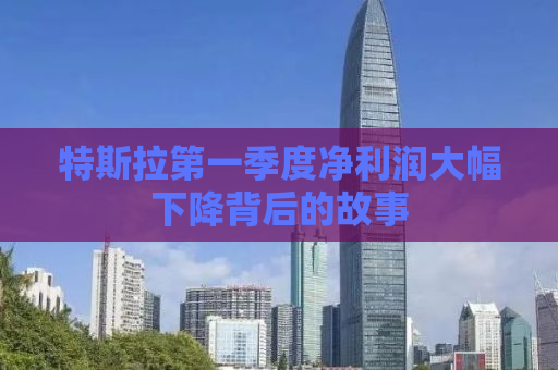 特斯拉第一季度净利润大幅下降背后的故事