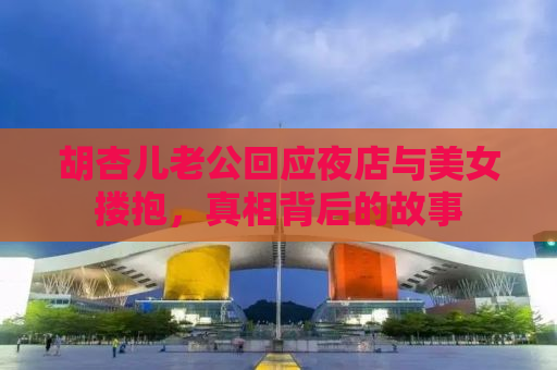 胡杏儿老公回应夜店与美女搂抱，真相背后的故事